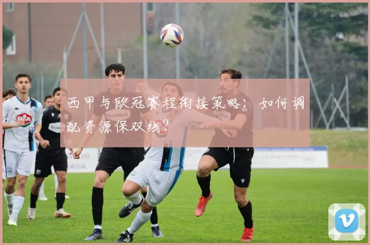 西甲与欧冠赛程衔接策略：如何调配资源保双线？