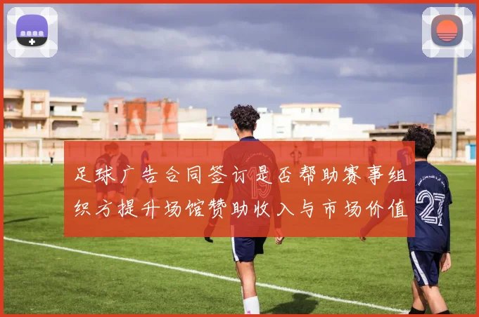 足球广告合同签订是否帮助赛事组织方提升场馆赞助收入与市场价值