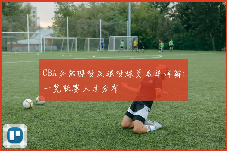 CBA全部现役及退役球员名单详解：一览联赛人才分布