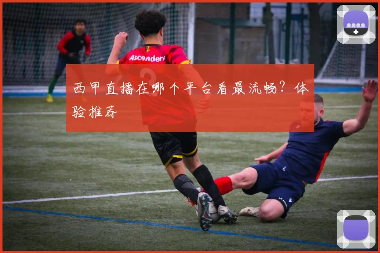 西甲直播在哪个平台看最流畅？体验推荐