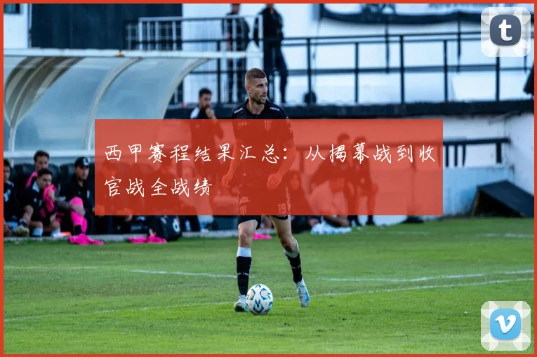 西甲赛程结果汇总：从揭幕战到收官战全战绩