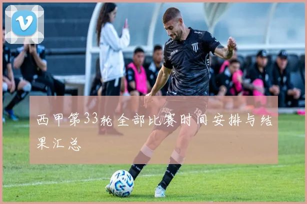 西甲第33轮全部比赛时间安排与结果汇总